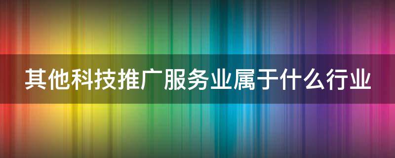 其他科技推广服务业属于什么行业 其他科技推广服务业7590