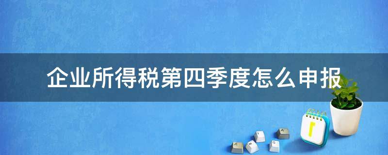 企业所得税第四季度怎么申报 第四季度所得税什么时候申报