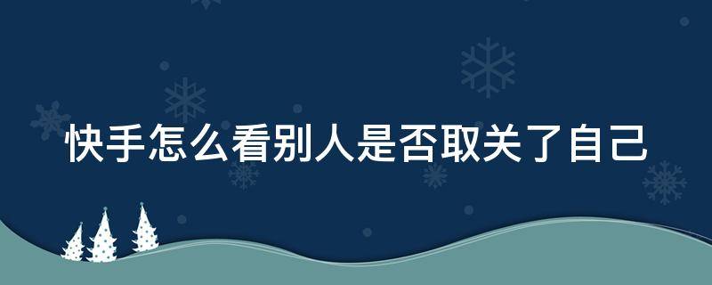 快手怎么看别人是否取关了自己（快手怎么看别人是否取关了自己的作品）