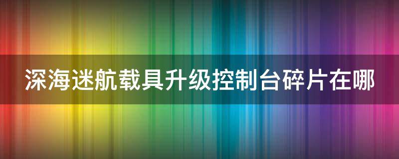 深海迷航载具升级控制台碎片在哪（深海迷航载具升级控制台碎片在哪里）