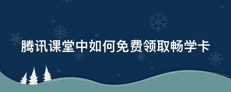 腾讯课堂中如何免费领取畅学卡（腾讯课堂中如何免费领取畅学卡活动）