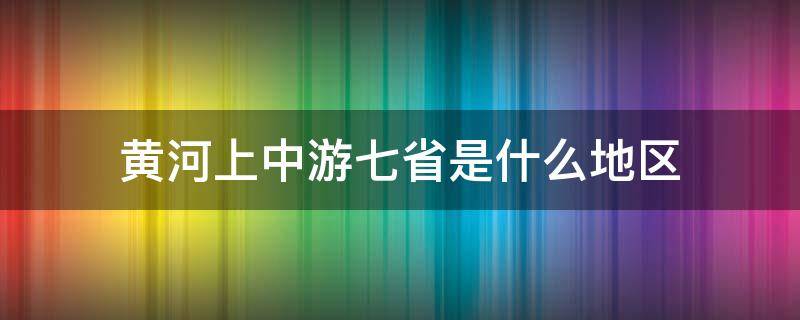 黄河上中游七省是什么地区 黄河上中游七省是发展中地区