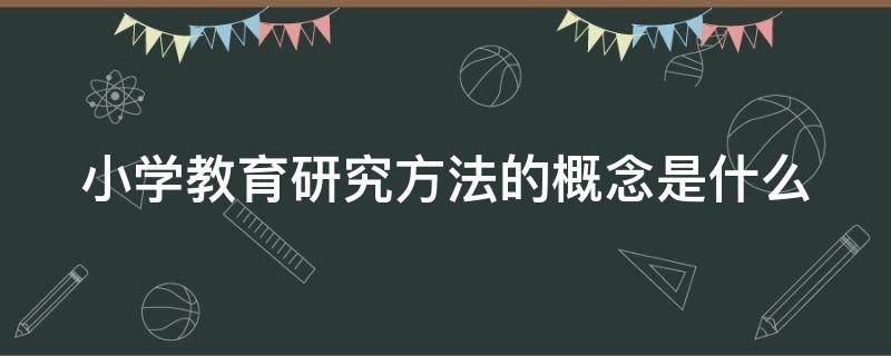 小学教育研究方法的概念是什么（小学教育研究方法的概念是什么内容）