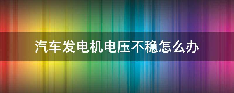 汽车发电机电压不稳怎么办（汽车发电机输出电压不稳定）