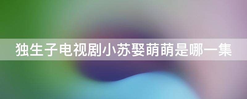 独生子电视剧小苏娶萌萌是哪一集 独生子电视剧小苏娶萌萌是哪一集出现的