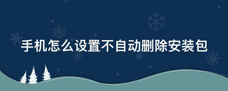 手机怎么设置不自动删除安装包 手机怎么设置不自动删除安装包文件