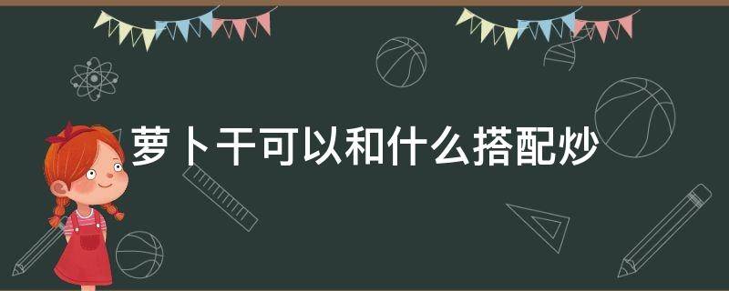 萝卜干可以和什么搭配炒（干萝卜和什么一起炒）