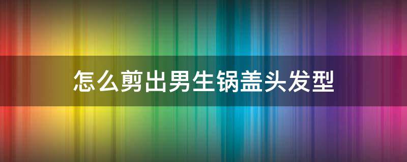 怎么剪出男生锅盖头发型 男生锅盖头后面怎么剪好看