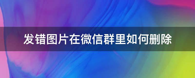 发错图片在微信群里如何删除 怎样删除在微信群发错的图片