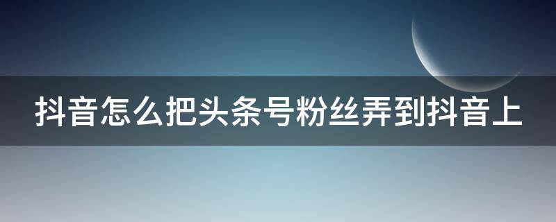 抖音怎么把头条号粉丝弄到抖音上（头条粉丝怎么导入抖音）