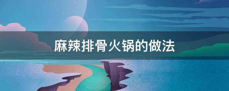 麻辣排骨火锅的做法（麻辣排骨火锅的做法视频）