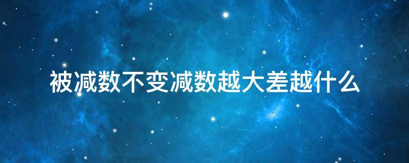 被减数不变减数越大差越什么（减数不变被减数越大差就越大）