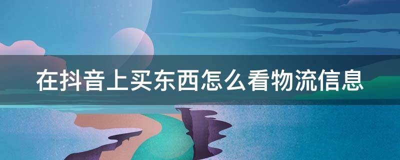 在抖音上买东西怎么看物流信息 抖音里买东西怎么看物流信息