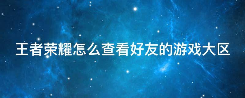 王者荣耀怎么查看好友的游戏大区（王者荣耀怎么查看好友的游戏大区战绩）
