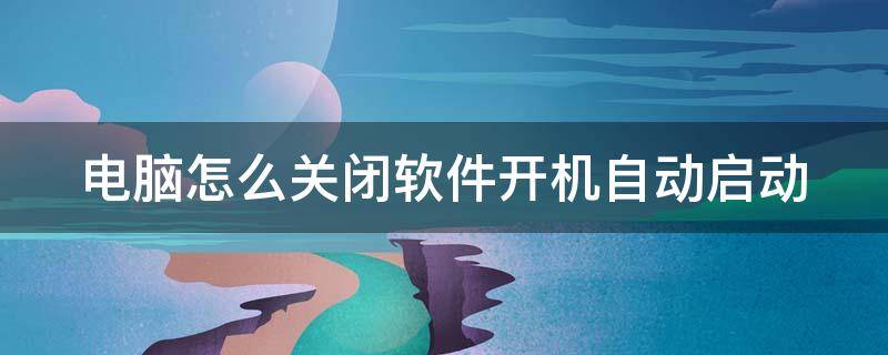 电脑怎么关闭软件开机自动启动 电脑怎么关闭软件开机自动启动程序