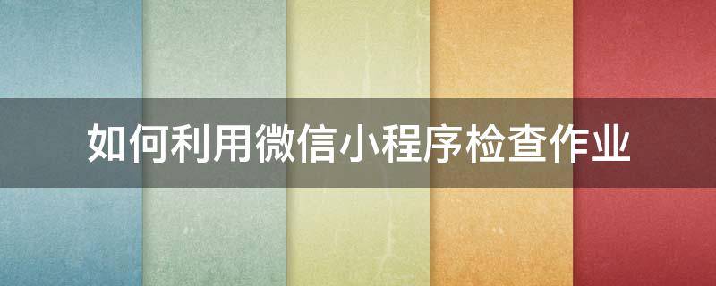 如何利用微信小程序检查作业（可以查作业的微信上小程序有哪些）