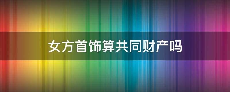女方首饰算共同财产吗（女方买的首饰是共同财产）