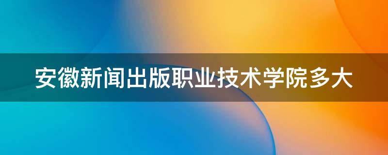 安徽新闻出版职业技术学院多大（安徽新闻出版职业学院多少亩）