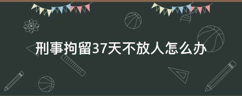 刑事拘留37天不放人怎么办（刑事拘留37天不放人是不是就要判刑）