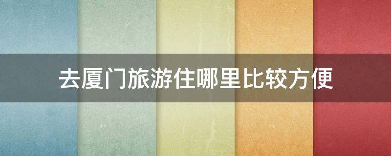 去厦门旅游住哪里比较方便（去厦门旅游住哪里最方便）
