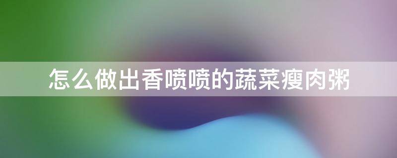 怎么做出香喷喷的蔬菜瘦肉粥（瘦肉青菜粥怎么做好吃窍门）
