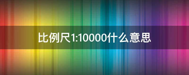比例尺1:10000什么意思 比例尺1:100000什么意思