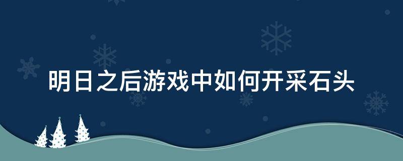 明日之后游戏中如何开采石头 明日之后怎么采集石头