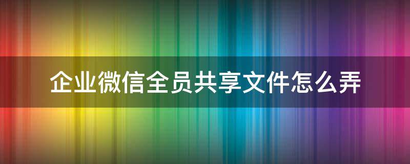 企业微信全员共享文件怎么弄 企业微信 共享文件