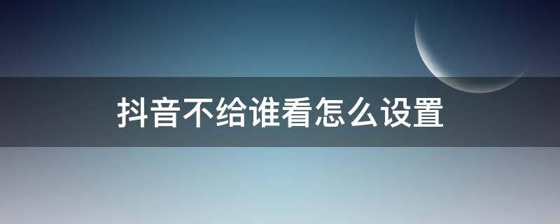 抖音不给谁看怎么设置（抖音里不给谁看怎么设置）