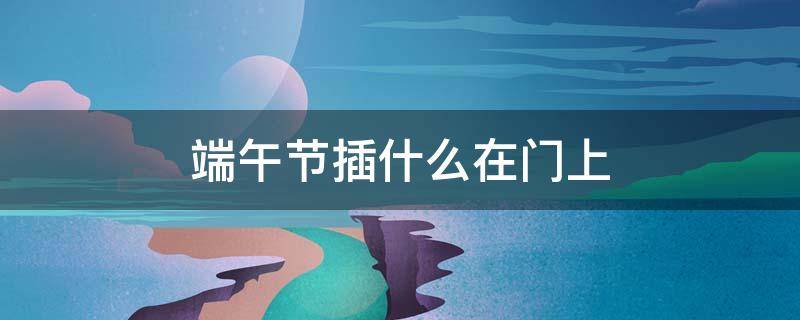 端午节插什么在门上（端午节门边插的是什么）