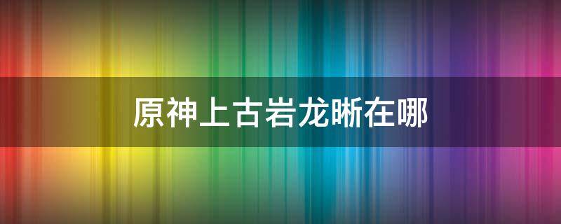 原神上古岩龙晰在哪（原神岩幼龙晰位置）