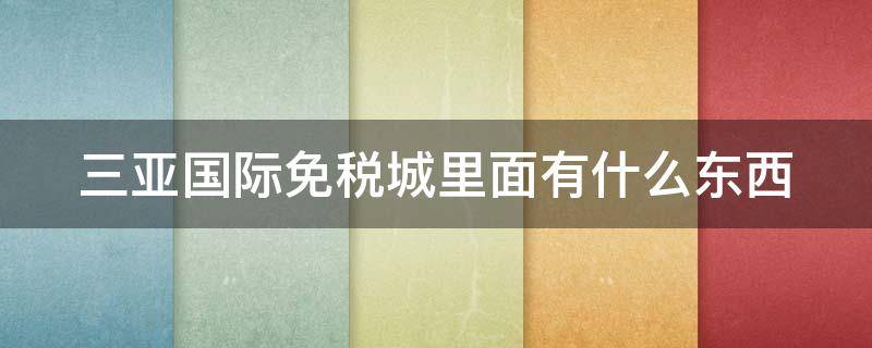 三亚国际免税城里面有什么东西 三亚国际免税城有啥