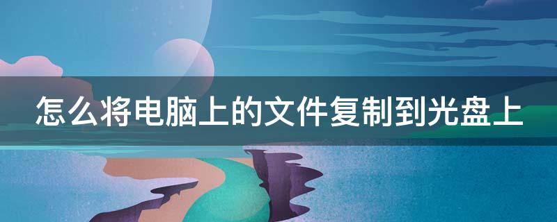 怎么将电脑上的文件复制到光盘上（怎么将电脑上的文件复制到光盘上去）