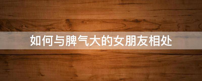 如何与脾气大的女朋友相处（女朋友脾气太好）
