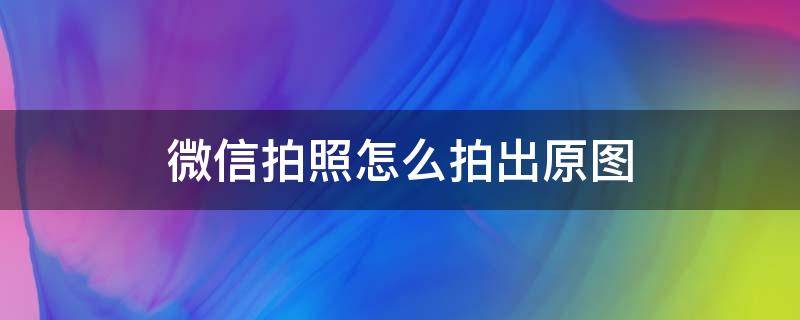 微信拍照怎么拍出原图（微信拍照怎么用原图）