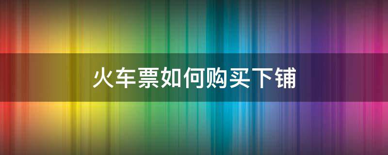 火车票如何购买下铺 火车票如何购买下铺 知乎