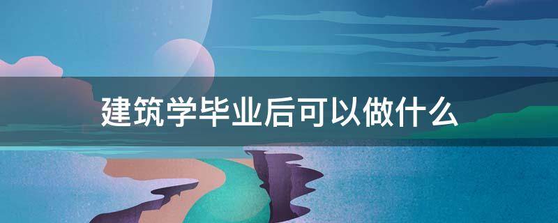 建筑学毕业后可以做什么 建筑学毕业能干啥