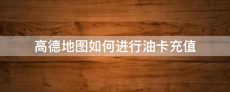 高德地图如何进行油卡充值（高德地图加油怎么使用）
