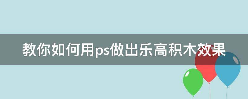 教你如何用ps做出乐高积木效果（教你如何用ps做出乐高积木效果图）