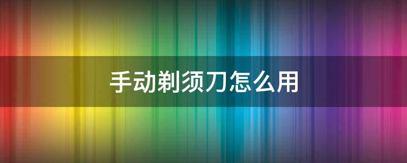 手动剃须刀怎么用 手动剃须刀怎么用不会刮伤