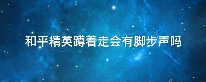 和平精英蹲着走会有脚步声吗 和平精英蹲下有脚步声吗