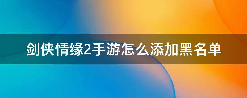 剑侠情缘2手游怎么添加黑名单（剑侠情缘2手游怎么删除角色）