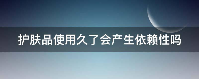 护肤品使用久了会产生依赖性吗（护肤品使用久了会产生依赖性吗知乎）