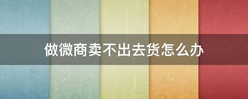 做微商卖不出去货怎么办（微商卖不动货怎么办）