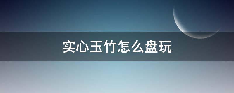 实心玉竹怎么盘玩 实心玉竹怎么盘玩上色快