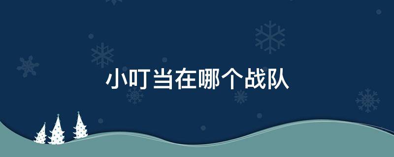 小叮当在哪个战队 小叮当在哪个战队2020