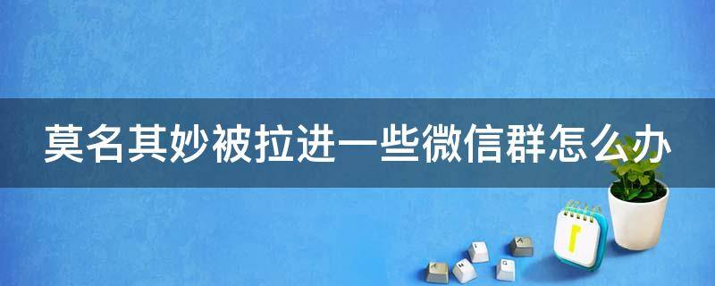 莫名其妙被拉进一些微信群怎么办（莫名其妙被拉进一些微信群怎么办呀）