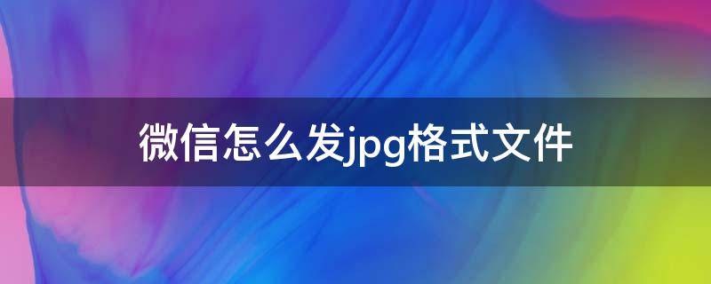 微信怎么发jpg格式文件（微信发jpg文件怎么以文件的方式发过去）