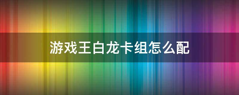 游戏王白龙卡组怎么配 游戏王白龙卡组怎么配国际服