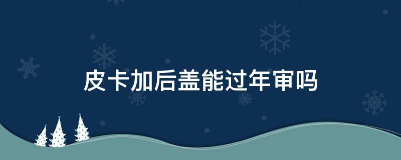 皮卡加后盖能过年审吗（皮卡装高盖可以过年审吗）